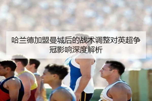 哈兰德加盟曼城后的战术调整对英超争冠影响深度解析