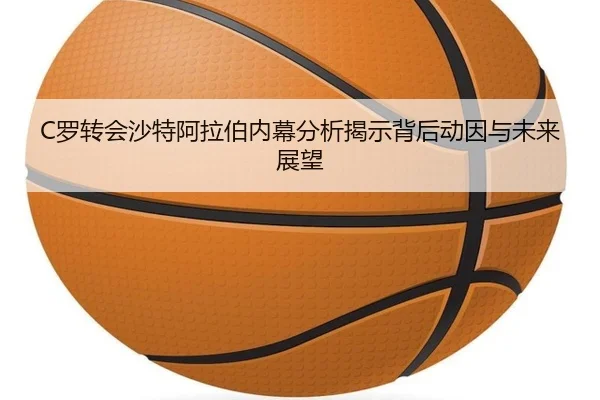 C罗转会沙特阿拉伯内幕分析揭示背后动因与未来展望